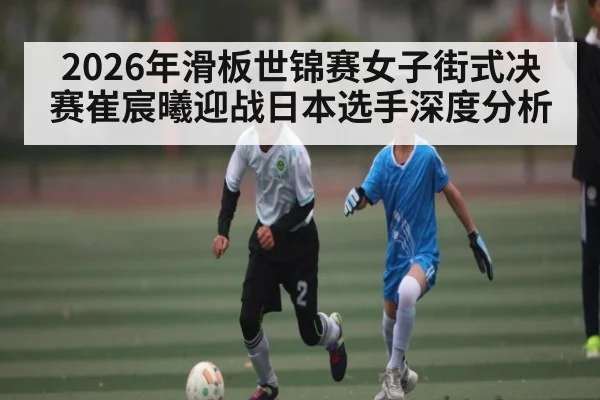2026年滑板世锦赛女子街式决赛崔宸曦迎战日本选手深度分析